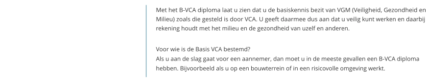 Met het B-VCA diploma laat u zien dat u de basiskennis bezit van VGM (Veiligheid, Gezondheid en Milieu) zoals die gesteld is door VCA. U geeft daarmee dus aan dat u veilig kunt werken en daarbij rekening houdt met het milieu en de gezondheid van uzelf en anderen.   Voor wie is de Basis VCA bestemd?Als u aan de slag gaat voor een aannemer, dan moet u in de meeste gevallen een B-VCA diploma hebben. Bijvoorbeeld als u op een bouwterrein of in een risicovolle omgeving werkt.