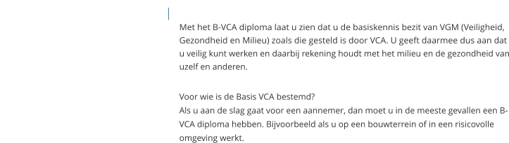 Met het B-VCA diploma laat u zien dat u de basiskennis bezit van VGM (Veiligheid, Gezondheid en Milieu) zoals die gesteld is door VCA. U geeft daarmee dus aan dat u veilig kunt werken en daarbij rekening houdt met het milieu en de gezondheid van uzelf en anderen.   Voor wie is de Basis VCA bestemd?Als u aan de slag gaat voor een aannemer, dan moet u in de meeste gevallen een B-VCA diploma hebben. Bijvoorbeeld als u op een bouwterrein of in een risicovolle omgeving werkt.