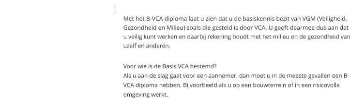 Met het B-VCA diploma laat u zien dat u de basiskennis bezit van VGM (Veiligheid, Gezondheid en Milieu) zoals die gesteld is door VCA. U geeft daarmee dus aan dat u veilig kunt werken en daarbij rekening houdt met het milieu en de gezondheid van uzelf en anderen.   Voor wie is de Basis VCA bestemd?Als u aan de slag gaat voor een aannemer, dan moet u in de meeste gevallen een B-VCA diploma hebben. Bijvoorbeeld als u op een bouwterrein of in een risicovolle omgeving werkt.